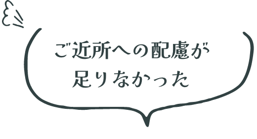 ご近所への配慮が 足りなかった